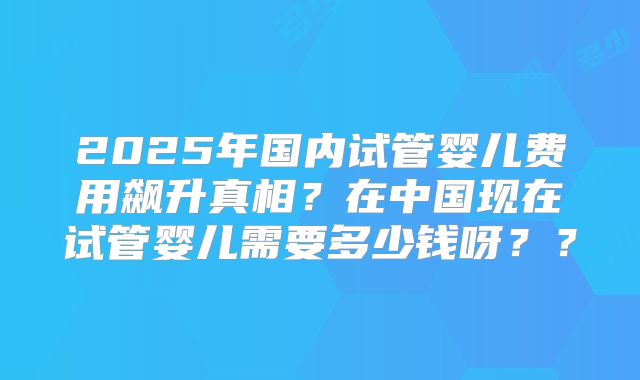 2025年国内试管婴儿费用飙升真相?在中国现在试管婴儿需要多少钱呀??