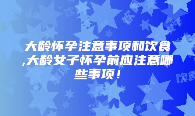 大龄怀孕注意事项和饮食,大龄女子怀孕前应注意哪些事项！