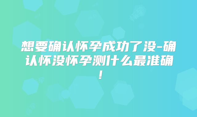 想要确认怀孕成功了没-确认怀没怀孕测什么最准确!