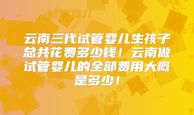 云南三代试管婴儿生孩子总共花费多少钱！云南做试管婴儿的全部费用大概是多少！