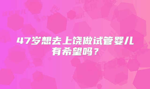 47岁想去上饶做试管婴儿有希望吗？