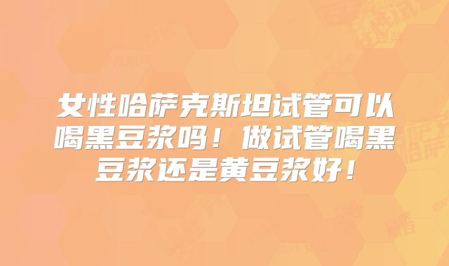 女性哈萨克斯坦试管可以喝黑豆浆吗！做试管喝黑豆浆还是黄豆浆好！