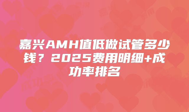 嘉兴AMH值低做试管多少钱？2025费用明细+成功率排名