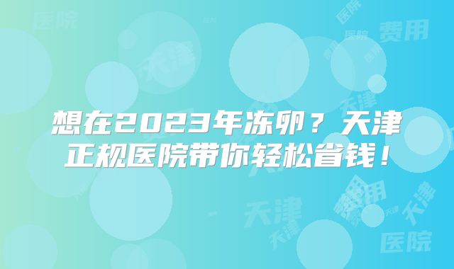 想在2023年冻卵？天津正规医院带你轻松省钱！