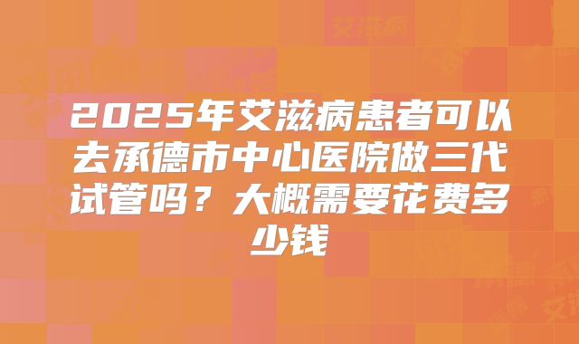 2025年艾滋病患者可以去承德市中心医院做三代试管吗？大概需要花费多少钱