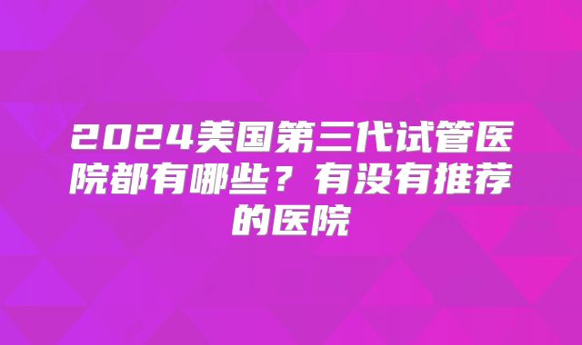 2024美国第三代试管医院都有哪些？有没有推荐的医院