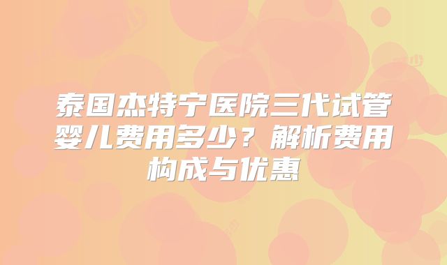 泰国杰特宁医院三代试管婴儿费用多少？解析费用构成与优惠