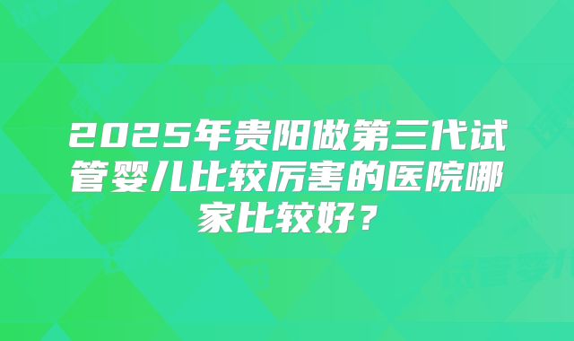 2025年贵阳做第三代试管婴儿比较厉害的医院哪家比较好？