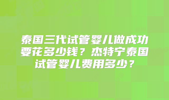 泰国三代试管婴儿做成功要花多少钱？杰特宁泰国试管婴儿费用多少？