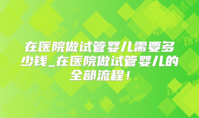 在医院做试管婴儿需要多少钱_在医院做试管婴儿的全部流程！