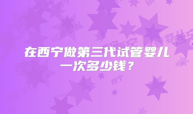 在西宁做第三代试管婴儿一次多少钱？