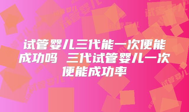 试管婴儿三代能一次便能成功吗 三代试管婴儿一次便能成功率
