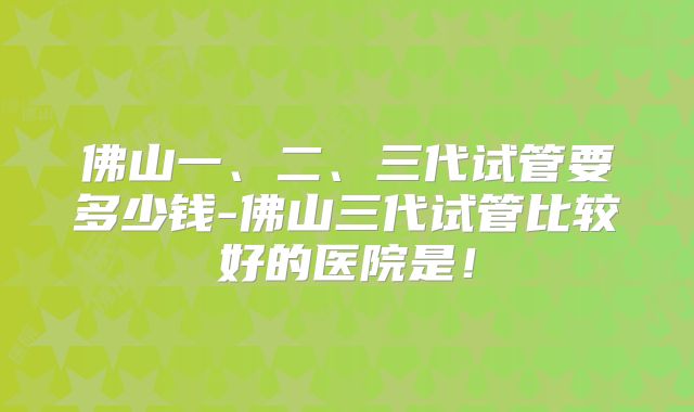 佛山一、二、三代试管要多少钱-佛山三代试管比较好的医院是！