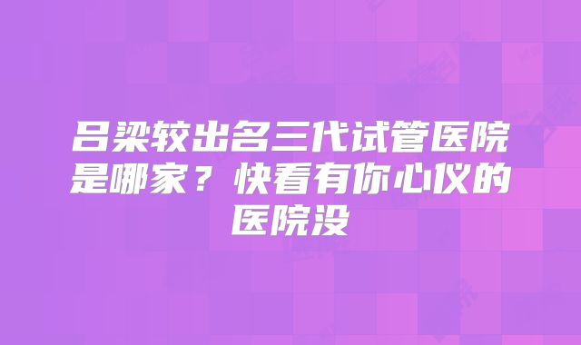 吕梁较出名三代试管医院是哪家？快看有你心仪的医院没