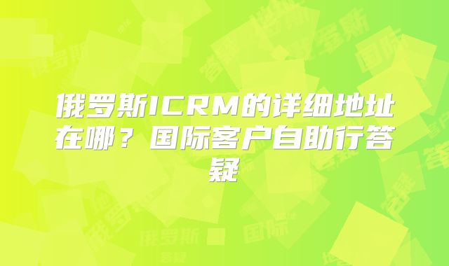 俄罗斯ICRM的详细地址在哪？国际客户自助行答疑