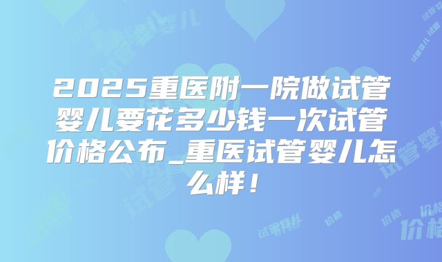 2025重医附一院做试管婴儿要花多少钱一次试管价格公布_重医试管婴儿怎么样！