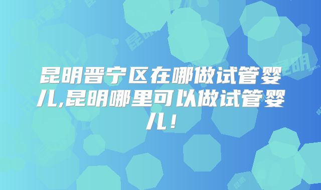 昆明晋宁区在哪做试管婴儿,昆明哪里可以做试管婴儿！