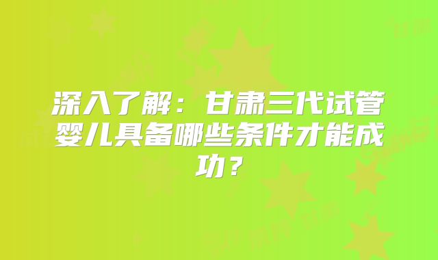 深入了解：甘肃三代试管婴儿具备哪些条件才能成功？