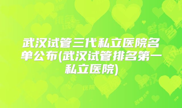 武汉试管三代私立医院名单公布(武汉试管排名第一私立医院)