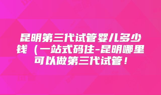 昆明第三代试管婴儿多少钱（一站式码住-昆明哪里可以做第三代试管！