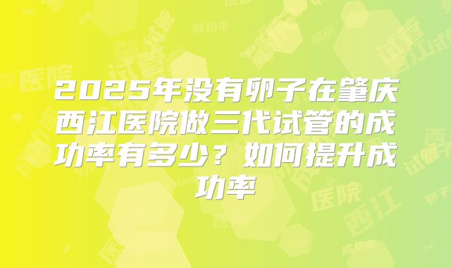 2025年没有卵子在肇庆西江医院做三代试管的成功率有多少?如何提升成功率