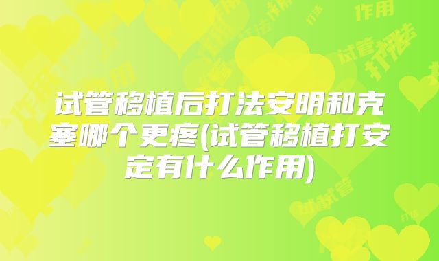 试管移植后打法安明和克塞哪个更疼(试管移植打安定有什么作用)