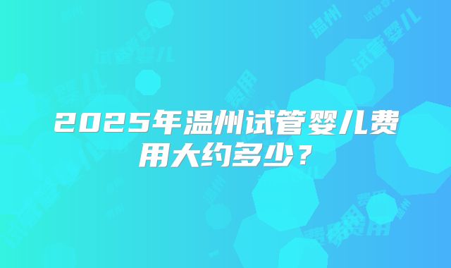 2025年温州试管婴儿费用大约多少？