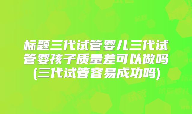 标题三代试管婴儿三代试管婴孩子质量差可以做吗(三代试管容易成功吗)