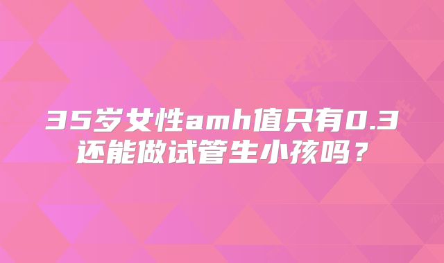 35岁女性amh值只有0.3还能做试管生小孩吗?