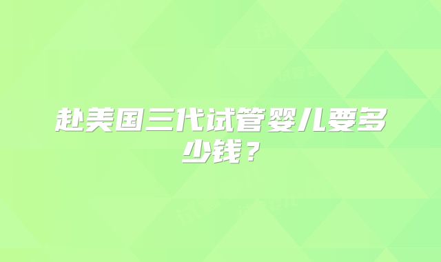 赴美国三代试管婴儿要多少钱？