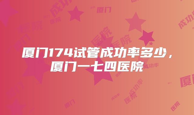 厦门174试管成功率多少,厦门一七四医院