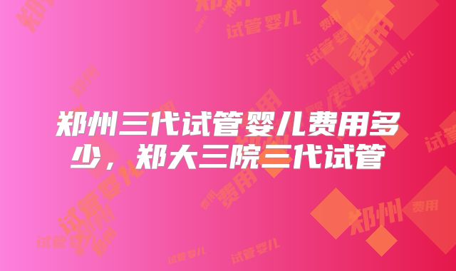 郑州三代试管婴儿费用多少，郑大三院三代试管
