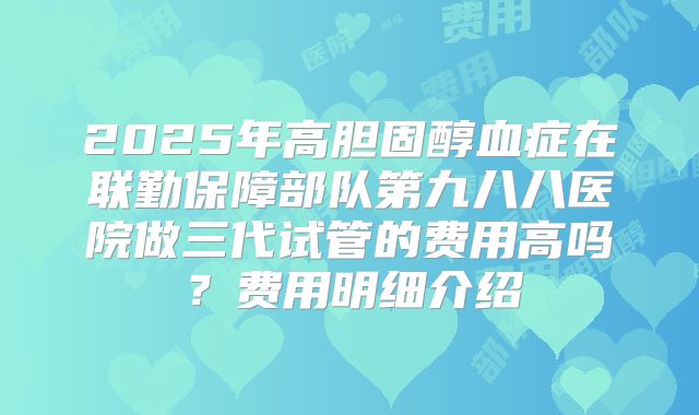 2025年高胆固醇血症在联勤保障部队第九八八医院做三代试管的费用高吗?费用明细介绍