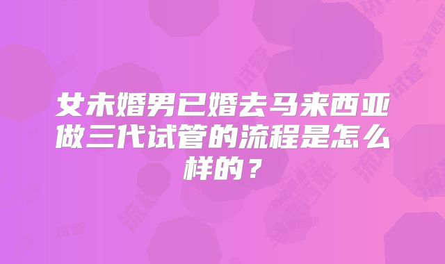 女未婚男已婚去马来西亚做三代试管的流程是怎么样的?