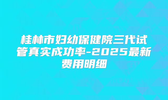 桂林市妇幼保健院三代试管真实成功率-2025最新费用明细