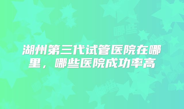 湖州第三代试管医院在哪里，哪些医院成功率高