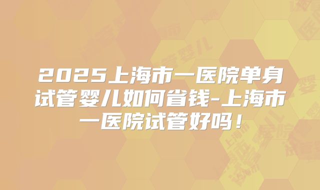 2025上海市一医院单身试管婴儿如何省钱-上海市一医院试管好吗！