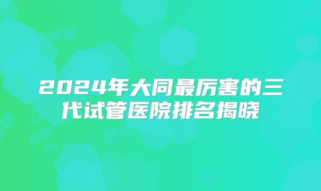 2024年大同最厉害的三代试管医院排名揭晓