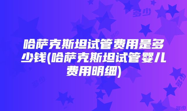 哈萨克斯坦试管费用是多少钱(哈萨克斯坦试管婴儿费用明细)