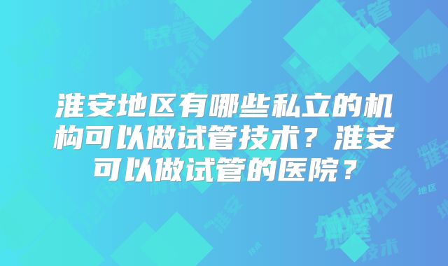 淮安地区有哪些私立的机构可以做试管技术？淮安可以做试管的医院？