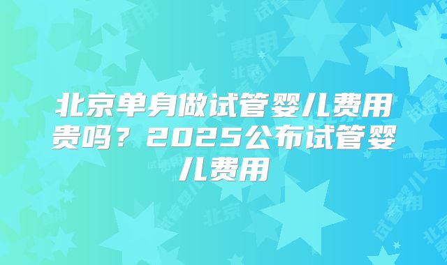 北京单身做试管婴儿费用贵吗？2025公布试管婴儿费用
