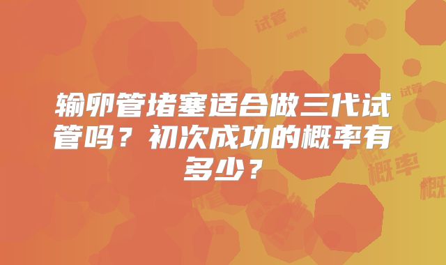 输卵管堵塞适合做三代试管吗？初次成功的概率有多少？