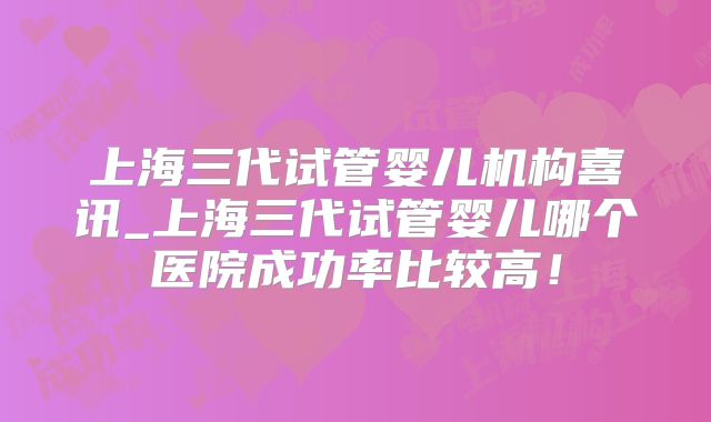 上海三代试管婴儿机构喜讯_上海三代试管婴儿哪个医院成功率比较高！