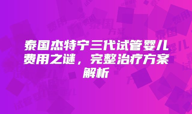 泰国杰特宁三代试管婴儿费用之谜,完整治疗方案解析