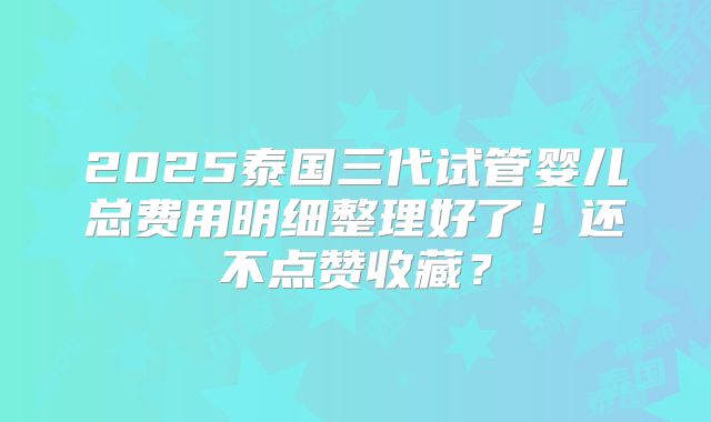 2025泰国三代试管婴儿总费用明细整理好了！还不点赞收藏？