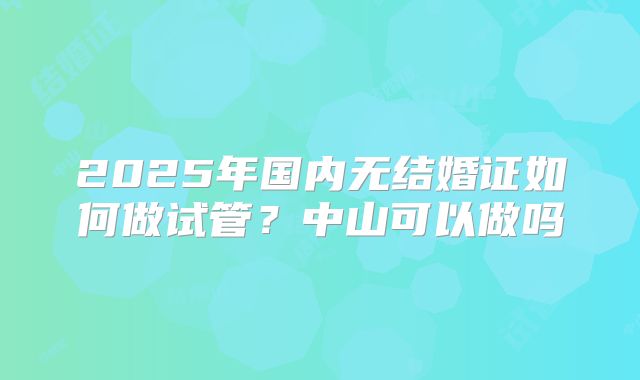 2025年国内无结婚证如何做试管?中山可以做吗