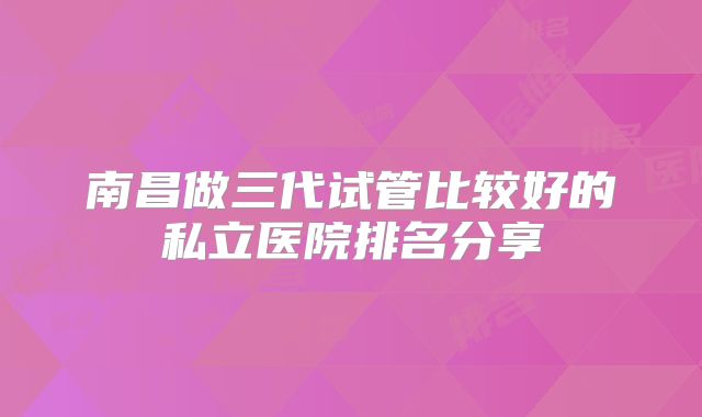 南昌做三代试管比较好的私立医院排名分享