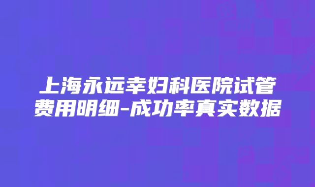 上海永远幸妇科医院试管费用明细-成功率真实数据