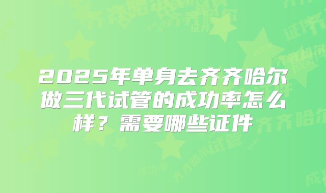 2025年单身去齐齐哈尔做三代试管的成功率怎么样?需要哪些证件