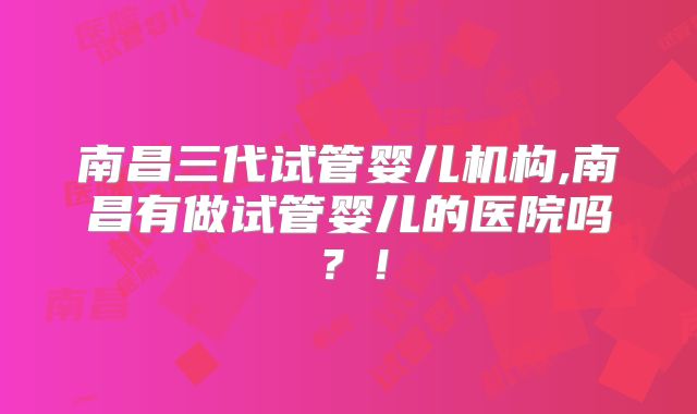 南昌三代试管婴儿机构,南昌有做试管婴儿的医院吗?!